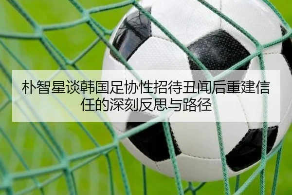朴智星谈韩国足协性招待丑闻后重建信任的深刻反思与路径（JIUZHOU）