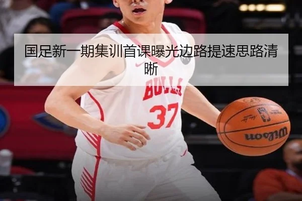 国足新一期集训首课曝光边路提速思路清晰
