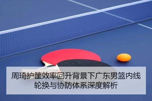 周琦护筐效率回升背景下广东男篮内线轮换与协防体系深度解析（JIUZHOU）